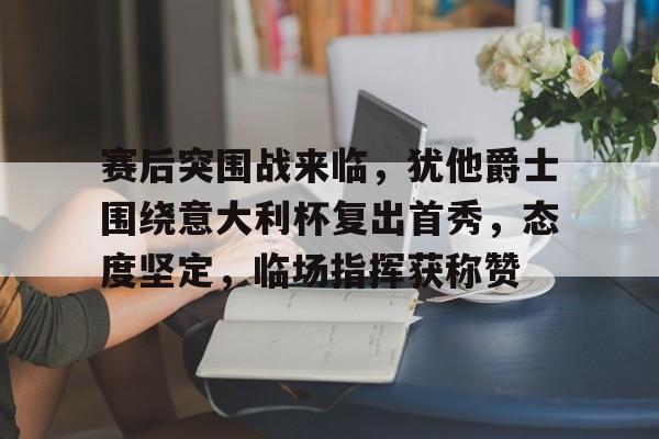 包含赛后突围战来临，犹他爵士围绕意大利杯复出首秀，态度坚定，临场指挥获称赞的词条